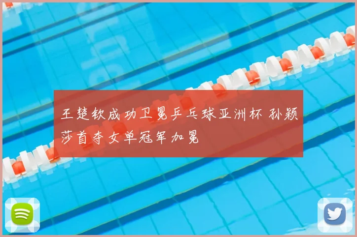 王楚钦成功卫冕乒乓球亚洲杯 孙颖莎首夺女单冠军加冕