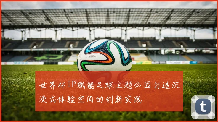 世界杯IP赋能足球主题公园打造沉浸式体验空间的创新实践