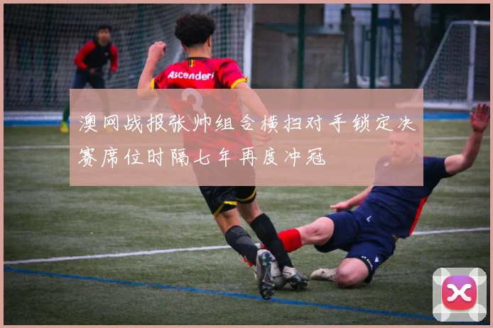 澳网战报张帅组合横扫对手锁定决赛席位时隔七年再度冲冠