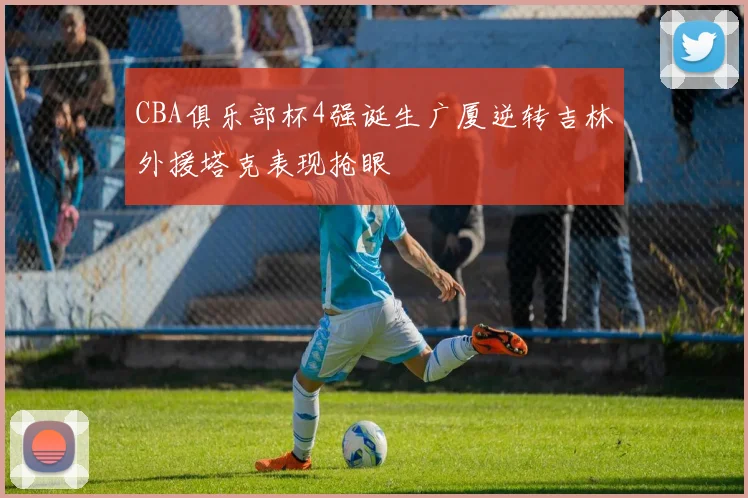 CBA俱乐部杯4强诞生广厦逆转吉林外援塔克表现抢眼